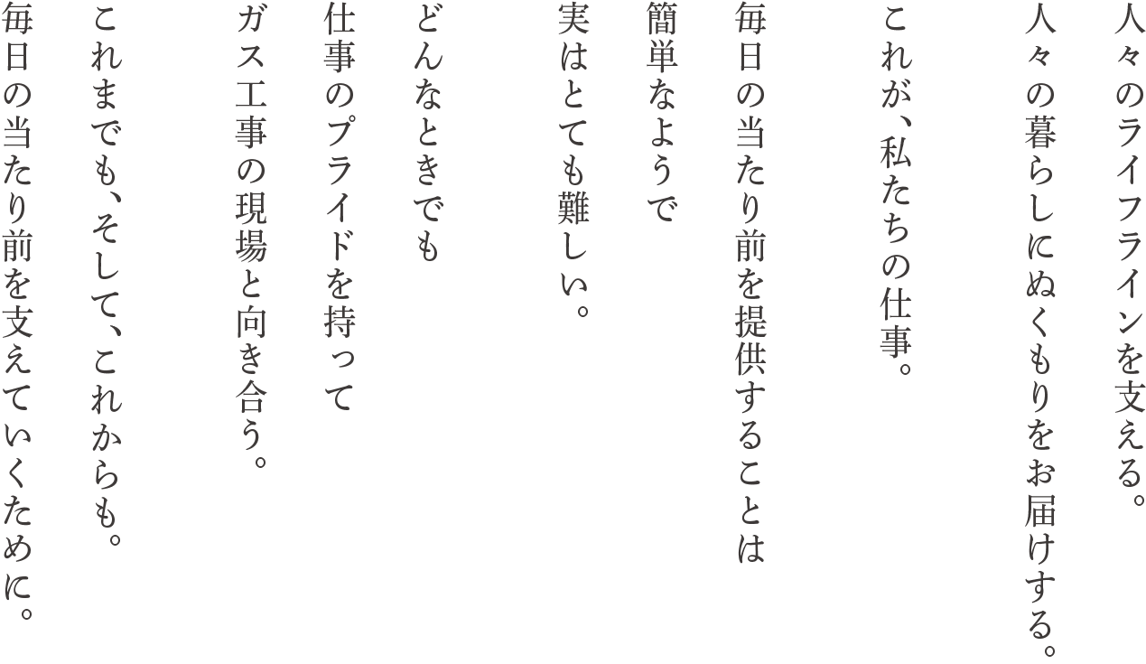 人々のラインを支える。人々の暮らしにぬくもりをお届けする。これが、私たちの仕事。毎日の当たり前を提供することは簡単なようで実はとても難しい。どんなときでも仕事のプライドを持ってガス工事の現場と向き合う。これまでも、そして、これからも。毎日の当たり前を支えていくために。